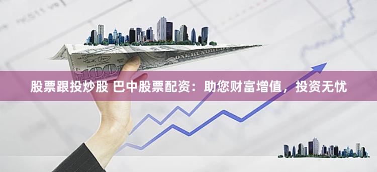 股票跟投炒股 巴中股票配资：助您财富增值，投资无忧