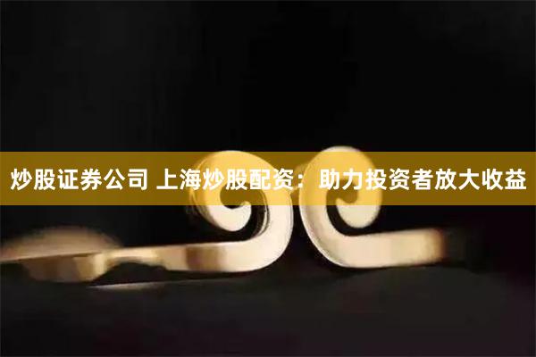 炒股证券公司 上海炒股配资：助力投资者放大收益